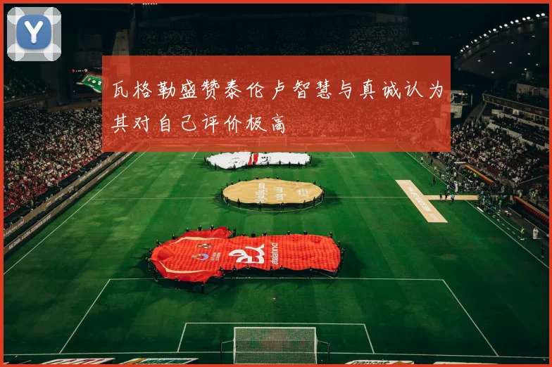 瓦格勒盛赞泰伦卢智慧与真诚认为其对自己评价极高