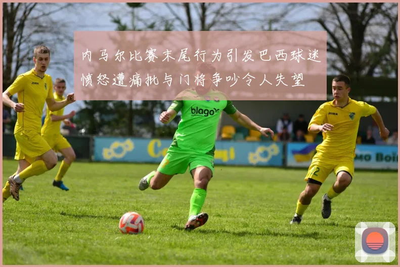 内马尔比赛末尾行为引发巴西球迷愤怒遭痛批与门将争吵令人失望
